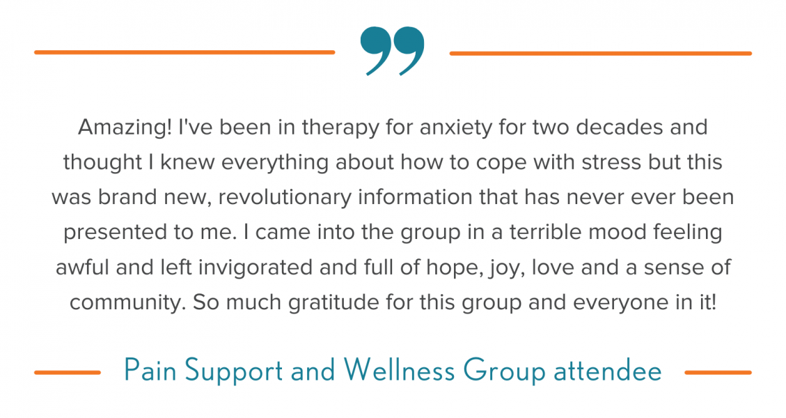 A quote from a Pain Support and Wellness Group attendee, which reads, "Amazing! I've been in therapy for anxiety for two decades and thought I knew everything about how to cope with stress but this was brand new, revolutionary information that has never ever been presented to me. I came into the group in a terrible mood feeling awful and left invigorated and full of hope, joy, love and a sense of community. So much gratitude for this group and everyone in it!"